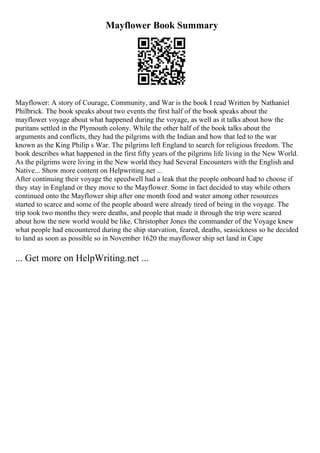 Mayflower Book Summary
Mayflower: A story of Courage, Community, and War is the book I read Written by Nathaniel
Philbrick. The book speaks about two events the first half of the book speaks about the
mayflower voyage about what happened during the voyage, as well as it talks about how the
puritans settled in the Plymouth colony. While the other half of the book talks about the
arguments and conflicts, they had the pilgrims with the Indian and how that led to the war
known as the King Philip s War. The pilgrims left England to search for religious freedom. The
book describes what happened in the first fifty years of the pilgrims life living in the New World.
As the pilgrims were living in the New world they had Several Encounters with the English and
Native... Show more content on Helpwriting.net ...
After continuing their voyage the speedwell had a leak that the people onboard had to choose if
they stay in England or they move to the Mayflower. Some in fact decided to stay while others
continued onto the Mayflower ship after one month food and water among other resources
started to scarce and some of the people aboard were already tired of being in the voyage. The
trip took two months they were deaths, and people that made it through the trip were scared
about how the new world would be like. Christopher Jones the commander of the Voyage knew
what people had encountered during the ship starvation, feared, deaths, seasickness so he decided
to land as soon as possible so in November 1620 the mayflower ship set land in Cape
... Get more on HelpWriting.net ...
 