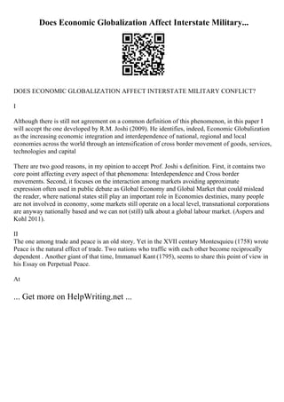 Does Economic Globalization Affect Interstate Military...
DOES ECONOMIC GLOBALIZATION AFFECT INTERSTATE MILITARY CONFLICT?
I
Although there is still not agreement on a common definition of this phenomenon, in this paper I
will accept the one developed by R.M. Joshi (2009). He identifies, indeed, Economic Globalization
as the increasing economic integration and interdependence of national, regional and local
economies across the world through an intensification of cross border movement of goods, services,
technologies and capital
There are two good reasons, in my opinion to accept Prof. Joshi s definition. First, it contains two
core point affecting every aspect of that phenomena: Interdependence and Cross border
movements. Second, it focuses on the interaction among markets avoiding approximate
expression often used in public debate as Global Economy and Global Market that could mislead
the reader, where national states still play an important role in Economies destinies, many people
are not involved in economy, some markets still operate on a local level, transnational corporations
are anyway nationally based and we can not (still) talk about a global labour market. (Aspers and
Kohl 2011).
II
The one among trade and peace is an old story. Yet in the XVII century Montesquieu (1758) wrote
Peace is the natural effect of trade. Two nations who traffic with each other become reciprocally
dependent . Another giant of that time, Immanuel Kant (1795), seems to share this point of view in
his Essay on Perpetual Peace.
At
... Get more on HelpWriting.net ...
 