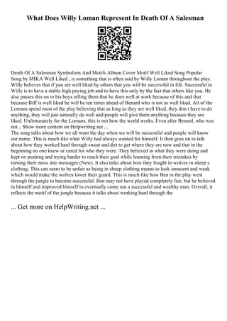 What Does Willy Loman Represent In Death Of A Salesman
Death Of A Salesman Symbolism And Motifs Album Cover Motif Well Liked Song Popular
Song by MIKA Well Liked , is something that is often said by Willy Loman throughout the play.
Willy believes that if you are well liked by others that you will be successful in life. Successful to
Willy is to have a stable high paying job and to have this only by the fact that others like you. He
also passes this on to his boys telling them that he does well at work because of this and that
because Biff is well liked he will be ten times ahead of Benard who is not as well liked. All of the
Lomans spend most of the play believing that as long as they are well liked, they don t have to do
anything, they will just naturally do well and people will give them anything because they are
liked. Unfortunately for the Lomans, this is not how the world works. Even after Benard, who was
not... Show more content on Helpwriting.net ...
The song talks about how we all want the day when we will be successful and people will know
our name. This is much like what Willy had always wanted for himself. It then goes on to talk
about how they worked hard through sweat and dirt to get where they are now and that in the
beginning no one knew or cared for who they were. They believed in what they were doing and
kept on pushing and trying harder to reach their goal while learning from their mistakes by
turning their mess into messages (New). It also talks about how they fought in wolves in sheep s
clothing. This can seem to be unfair as being in sheep clothing means to look innocent and weak
which would make the wolves lower their guard. This is much like how Ben in the play went
through the jungle to become successful. Ben may not have played completely fair, but he believed
in himself and improved himself to eventually come out a successful and wealthy man. Overall, it
reflects the motif of the jungle because it talks about working hard through the
... Get more on HelpWriting.net ...
 