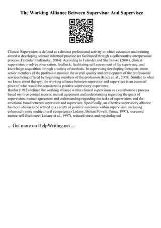 The Working Alliance Between Supervisor And Supervisee
Clinical Supervision is defined as a distinct professional activity in which education and training
aimed at developing science informed practice are facilitated through a collaborative interpersonal
process (Falender Shafranske, 2004). According to Falander and Shafranske (2004), clinical
supervision involves observation, feedback, facilitating self assessment of the supervisee, and
knowledge acquisition through a variety of methods. In supervising developing therapists, more
senior members of the profession monitor the overall quality and development of the professional
services being offered by beginning members of the profession (Knox et. al., 2008). Similar to what
we know about therapy, the working alliance between supervisor and supervisee is an essential
piece of what would be considered a positive supervisory experience.
Bordin (1983) defined the working alliance within clinical supervision as a collaborative process
based on three central aspects: mutual agreement and understanding regarding the goals of
supervision; mutual agreement and understanding regarding the tasks of supervision; and the
emotional bond between supervisor and supervisee. Specifically, an effective supervisory alliance
has been shown to be related to a variety of positive outcomes within supervision, including
enhanced trainee multicultural competence (Ladany, Brittan Powell, Pannu, 1997), increased
trainee self disclosure (Ladany et al., 1997), reduced stress and psychological
... Get more on HelpWriting.net ...
 