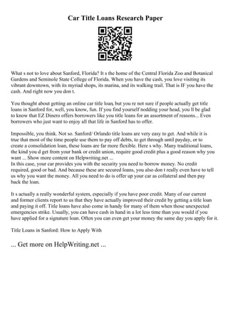 Car Title Loans Research Paper
What s not to love about Sanford, Florida? It s the home of the Central Florida Zoo and Botanical
Gardens and Seminole State College of Florida. When you have the cash, you love visiting its
vibrant downtown, with its myriad shops, its marina, and its walking trail. That is IF you have the
cash. And right now you don t.
You thought about getting an online car title loan, but you re not sure if people actually get title
loans in Sanford for, well, you know, fun. If you find yourself nodding your head, you ll be glad
to know that EZ Dinero offers borrowers like you title loans for an assortment of reasons... Even
borrowers who just want to enjoy all that life in Sanford has to offer.
Impossible, you think. Not so. Sanford/ Orlando title loans are very easy to get. And while it is
true that most of the time people use them to pay off debts, to get through until payday, or to
create a consolidation loan, these loans are far more flexible. Here s why. Many traditional loans,
the kind you d get from your bank or credit union, require good credit plus a good reason why you
want ... Show more content on Helpwriting.net ...
In this case, your car provides you with the security you need to borrow money. No credit
required, good or bad. And because these are secured loans, you also don t really even have to tell
us why you want the money. All you need to do is offer up your car as collateral and then pay
back the loan.
It s actually a really wonderful system, especially if you have poor credit. Many of our current
and former clients report to us that they have actually improved their credit by getting a title loan
and paying it off. Title loans have also come in handy for many of them when those unexpected
emergencies strike. Usually, you can have cash in hand in a lot less time than you would if you
have applied for a signature loan. Often you can even get your money the same day you apply for it.
Title Loans in Sanford: How to Apply With
... Get more on HelpWriting.net ...
 