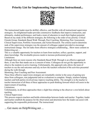 Priority List for Implementing Supervision Instructional...
The instructional leader must be skillful, effective, and flexible with all instructional supervision
strategies. An enlightened leader provides constructive feedbacks that improve instruction, and
ultimately, student performance; and leads a team of educators to reach their highest potential.
Based on my study of the different strategies, the following is the order of my priority: Critical
Friends Group, Standards Based Walk Through, Peer Coaching, Mentoring, Peer Assessment,
Clinical Supervision, Portfolio Assessment, and Action Research. The criteria used to determine
rank of the supervision strategies was the amount of colleague support provided to encourage
instructional change. The list ranks from effective strategies collaborating... Show more content on
Helpwriting.net ...
This is a valuable opportunity for teachers to learn from teachers, reflect, question, support, and
share knowledge. The invaluable process needs to increase professional growth.
Limitations:
Although there are more reasons why Standards Based Walk Through is an effective approach
there, is one flaw that stands out as a concern of mine. Colleagues do not get the opportunity to
observe the students in active learning. Unfortunately, this approach only allows the team of
teachers to see the end outcomes and rely on how the teachers reflection of the activities presented
during the walk through.
Mentoring, Peer Coaching and Peer Assessment:
These three effective supervision strategies are remarkably similar in the sense of gaining new
ideas from colleagues, non judgmental and no evaluations to complete. Simply, teachers helping
teachers and both parties involved may improve teaching ability. The strength is in the teacher to
teacher interaction of all three of these approaches to push thinking forward which will assist in the
improvement of teaching.
Limitations:
Unfortunately, in all three approaches there s slight bias relating to the observer s own beliefs about
teaching.
Clinical Supervision:
This process respects teachers and builds relationships between leader and teacher. Together, leader
and teacher establish the purpose for the observation and determine how the leader can assist with
supporting the responsible professional. The instructional
... Get more on HelpWriting.net ...
 