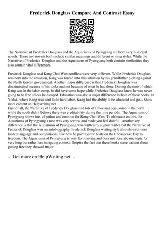 Frederick Douglass Compare And Contrast Essay
The Narrative of Frederick Douglass and the Aquariums of Pyongyang are both very historical
novels. These two novels both include similar meanings and different writing styles. While the
Narrative of Frederick Douglass and the Aquariums of Pyongyang both contain similarities they
also contain vital differences.
Frederick Douglass and Kang Chol Won conflicts were very different. While Frederick Douglass
was born into the situation, Kang was forced into this situation by his grandfather plotting against
the North Korean government. Another major difference is that Frederick Douglass was
discriminated because of his looks and not because of what he had done. During the time of which
Kang was in the labor camp, he did have some hope while Frederick Douglass knew he was never
going to be free unless he escaped. Education was also a major difference in both of these books. In
Yodak, where Kang was sent to do hard labor, Kang had the ability to be educated and go... Show
more content on Helpwriting.net ...
First of all, the Narrative of Frederick Douglass had lots of Ethos and persuasion in the north
while the south didn t believe there was creditability during the time periods. The Aquariums of
Pyongyang shows lots of pathos and emotion for Kang Chol Won. To elaborate on this, the
Aquariums of Pyongyang s tone was very sorrow and made you feel doleful. Another key
difference is that the Aquariums of Pyongyang was written by a ghost writer but the Narrative of
Frederick Douglass was an autobiography. Frederick Douglass writing style also showed more
loaded language and comparisons, like how he portrays the boats on the Chesapeake Bay to
freedom. The Aquariums of Pyongyang is very fast moving and does not describe one topic for
very long but rather has intriguing context. Despite the fact that these books were written about
getting free they showed major
... Get more on HelpWriting.net ...
 