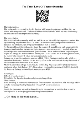 The Three Laws Of Thermodynamics
Thermodynamics...
Thermodynamics is a branch in physics that deal with heat and temperature and how they are
related with energy and work. There are 3 laws of thermodynamics which are used almost every
day and some of them are present in our body.
Thermoregulation:
Thermoregulation is process by which our body keeps our internal body temperature constant. Our
optimum body temperature is 37В°C to 40В°C. Whenever our body temperature increases or
decreases our internal system brings our temperature back to normal.
As the second law of thermodynamics states, the energy will spread from a high concentration to
low concentration or heat moves from high temperature to low temperature , similarly when our
body temperature increases our internal system tries to ... Show more content on Helpwriting.net ...
Higher the entropy the more disordered is the system. As the second law of thermodynamics states,
the entropy of a system will either increase or remain the same.
Entropy can be used in monitoring a patient s EEG. EEG is Electroencephalography which is a
method used to record a patient s electric activity of the brain. It measure the voltage fluctuation of
ionic current within the neurons of the brain.
Mainly there are two entropy parameters, the fast reacting Response Entropy (RE) and the more
steady and robust State Entropy (ST). State entropy consists of the entropy of the EEG signals 32
Hz. Response Entropy includes high frequencies up to 47 Hz.
Advantages:
1.Depth of anesthesia used
2.Possibility for the reduction of anesthetic related side effects.
Disadvantages:
1.It is necessary to understand the theoretical foundations that are associated with the design which
includes basic understanding the relation between GA and consciousness.
Heat:
Heat is the energy that is transferred to and from its surroundings. In medicine heat is used in
treating cancer in two ways hyperthermia and gold nanoparticles.
... Get more on HelpWriting.net ...
 