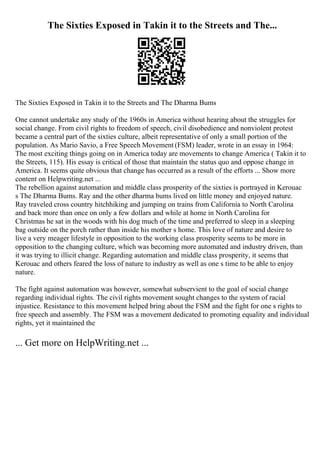 The Sixties Exposed in Takin it to the Streets and The...
The Sixties Exposed in Takin it to the Streets and The Dharma Bums
One cannot undertake any study of the 1960s in America without hearing about the struggles for
social change. From civil rights to freedom of speech, civil disobedience and nonviolent protest
became a central part of the sixties culture, albeit representative of only a small portion of the
population. As Mario Savio, a Free Speech Movement (FSM) leader, wrote in an essay in 1964:
The most exciting things going on in America today are movements to change America ( Takin it to
the Streets, 115). His essay is critical of those that maintain the status quo and oppose change in
America. It seems quite obvious that change has occurred as a result of the efforts ... Show more
content on Helpwriting.net ...
The rebellion against automation and middle class prosperity of the sixties is portrayed in Kerouac
s The Dharma Bums. Ray and the other dharma bums lived on little money and enjoyed nature.
Ray traveled cross country hitchhiking and jumping on trains from California to North Carolina
and back more than once on only a few dollars and while at home in North Carolina for
Christmas he sat in the woods with his dog much of the time and preferred to sleep in a sleeping
bag outside on the porch rather than inside his mother s home. This love of nature and desire to
live a very meager lifestyle in opposition to the working class prosperity seems to be more in
opposition to the changing culture, which was becoming more automated and industry driven, than
it was trying to illicit change. Regarding automation and middle class prosperity, it seems that
Kerouac and others feared the loss of nature to industry as well as one s time to be able to enjoy
nature.
The fight against automation was however, somewhat subservient to the goal of social change
regarding individual rights. The civil rights movement sought changes to the system of racial
injustice. Resistance to this movement helped bring about the FSM and the fight for one s rights to
free speech and assembly. The FSM was a movement dedicated to promoting equality and individual
rights, yet it maintained the
... Get more on HelpWriting.net ...
 