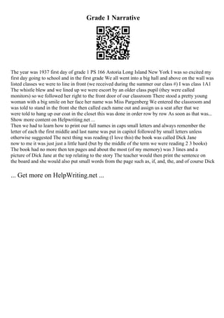 Grade 1 Narrative
The year was 1937 first day of grade 1 PS 166 Astoria Long Island New York I was so excited my
first day going to school and in the first grade We all went into a big hall and above on the wall was
listed classes we were to line in front (we received during the summer our class #) I was class 1A1
The whistle blew and we lined up we were escort by an older class pupil (they were called
monitors) so we followed her right to the front door of our classroom There stood a pretty young
woman with a big smile on her face her name was Miss Pargenberg We entered the classroom and
was told to stand in the front she then called each name out and assign us a seat after that we
were told to hang up our coat in the closet this was done in order row by row As soon as that was...
Show more content on Helpwriting.net ...
Then we had to learn how to print our full names in caps small letters and always remember the
letter of each the first middle and last name was put in capitol followed by small letters unless
otherwise suggested The next thing was reading (I love this) the book was called Dick Jane
now to me it was just just a little hard (but by the middle of the term we were reading 2 3 books)
The book had no more then ten pages and about the most (of my memory) was 3 lines and a
picture of Dick Jane at the top relating to the story The teacher would then print the sentence on
the board and she would also put small words from the page such as, if, and, the, and of course Dick
... Get more on HelpWriting.net ...
 