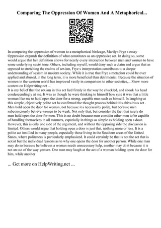 Comparing The Oppression Of Women And A Metaphorical...
In comparing the oppression of women to a metaphorical birdcage, Marilyn Frye s essay
Oppression expands the definition of what constitutes as an oppressive act. In doing so, some
would argue that her definition allows for nearly every interaction between men and women to have
some underlying sexist tone. Others, including myself, would deny such a claim and argue that as
opposed to stretching the realms of sexism, Frye s interpretation contributes to a deeper
understanding of sexism in modern society. While it is true that Frye s metaphor could be over
applied and abused, in the long term, it is more beneficial than detrimental. Because the situation of
women in the western world has improved vastly in comparison to other societies,... Show more
content on Helpwriting.net ...
It is my belief that the sexism in this act lied firmly in the way he chuckled, and shook his head
condescendingly at me. It was as though he were thinking to himself how cute it was that a little
woman like me to hold open the door for a strong, capable man such as himself. In laughing at
this simple, objectively polite act he confirmed the thought process behind this chivalrous act .
Men hold open the door for woman, not because it s necessarily polite, but because men
subconsciously believe women to be weak. Not only that, but consider the fact that rarely do
men hold open the door for men. This is no doubt because men consider other men to be capable
of handling themselves in all manners, especially in things as simple as holding open a door.
However, this is only one side of the argument, and without the opposing side the discussion is
limited. Others would argue that holding open a door is just that, nothing more or less. It is a
polite act instilled in many people, especially those living in the Southern areas of the United
States, where politeness is particularly emphasized. It could certainly be that is not the act that is
sexist but the individual reasons as to why one opens the door for another person. While one man
may do so because he believes a woman needs unnecessary help, another may do it because it is
not an out of the way gesture. One man may laugh at the act of a woman holding open the door for
him, while another
... Get more on HelpWriting.net ...
 