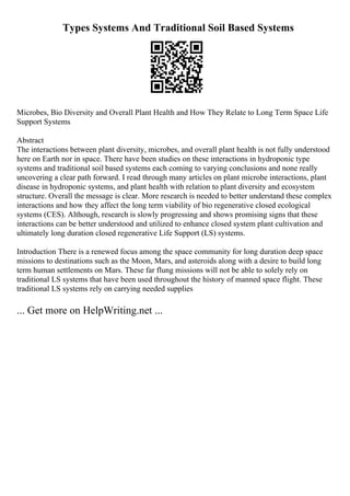 Types Systems And Traditional Soil Based Systems
Microbes, Bio Diversity and Overall Plant Health and How They Relate to Long Term Space Life
Support Systems
Abstract
The interactions between plant diversity, microbes, and overall plant health is not fully understood
here on Earth nor in space. There have been studies on these interactions in hydroponic type
systems and traditional soil based systems each coming to varying conclusions and none really
uncovering a clear path forward. I read through many articles on plant microbe interactions, plant
disease in hydroponic systems, and plant health with relation to plant diversity and ecosystem
structure. Overall the message is clear. More research is needed to better understand these complex
interactions and how they affect the long term viability of bio regenerative closed ecological
systems (CES). Although, research is slowly progressing and shows promising signs that these
interactions can be better understood and utilized to enhance closed system plant cultivation and
ultimately long duration closed regenerative Life Support (LS) systems.
Introduction There is a renewed focus among the space community for long duration deep space
missions to destinations such as the Moon, Mars, and asteroids along with a desire to build long
term human settlements on Mars. These far flung missions will not be able to solely rely on
traditional LS systems that have been used throughout the history of manned space flight. These
traditional LS systems rely on carrying needed supplies
... Get more on HelpWriting.net ...
 