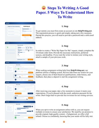 😀Steps To Writing A Good
Paper. 5 Ways To Understand How
To Write
1. Step
To get started, you must first create an account on site HelpWriting.net.
The registration process is quick and simple, taking just a few moments.
During this process, you will need to provide a password and a valid email
address.
2. Step
In order to create a "Write My Paper For Me" request, simply complete the
10-minute order form. Provide the necessary instructions, preferred
sources, and deadline. If you want the writer to imitate your writing style,
attach a sample of your previous work.
3. Step
When seeking assignment writing help from HelpWriting.net, our
platform utilizes a bidding system. Review bids from our writers for your
request, choose one of them based on qualifications, order history, and
feedback, then place a deposit to start the assignment writing.
4. Step
After receiving your paper, take a few moments to ensure it meets your
expectations. If you're pleased with the result, authorize payment for the
writer. Don't forget that we provide free revisions for our writing services.
5. Step
When you opt to write an assignment online with us, you can request
multiple revisions to ensure your satisfaction. We stand by our promise to
provide original, high-quality content - if plagiarized, we offer a full
refund. Choose us confidently, knowing that your needs will be fully met.
😀Steps To Writing A Good Paper. 5 Ways To Understand How To Write 😀Steps To Writing A Good Paper. 5
Ways To Understand How To Write
 
