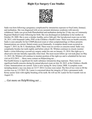 Right Eye Surgery Case Studies
Sadie was born following a pregnancy complicated by intrauterine exposure to OxyContin, fentanyl,
and methadone. She was diagnosed with severe neonatal abstinence syndrome with narcotic
withdrawal. Sadie was given both Phenobarbital and methadone during her 23 day stay at Community
Regional Medical Center following her birth. She was discharged on methadone to her mother on
October 29, 2009. She is now a slender, healthy, active little girl. Her last physical exam was on July
28, 2015, with Susannah Labbe, PNP, at the Children s Health Center. There were no health concerns.
Sadie is seen annually for her CHDP physical exam or when symptomatology or illness presents.
Immunizations are current. Dental exams occur biannually. A complete dental exam occurred on
August 7, 2015, by Dr. E. Kmekchyan, DDS. There were no cavities or concerns noted. Sadie very
compliantly brushes her teeth nightly and before school. Dr. Whitten continues to closely monitor
Sadie s vision following a second eye surgery under his care on January 15, 2014. Her right eye is
observed to deviate laterally especially when tired. The most recent follow up visit took place on May
13, 2015. Dr. Whitten will continue to monitor position of the right eye and is scheduled for her next
visit on 9/21/2015. ... Show more content on Helpwriting.net ...
Past health history is significant for multi substance intrauterine drug exposure. There were no
significant health concerns during his annual physical exam on July 28, 2015, at the Children s Health
Center. Immunizations are current. Tyler is now seeing Dr. Jerry Lanier, DDS. A complete exam
including dental x rays was done on 12/17/ 2014. Cavities were noted. The first of two visits to fill the
cavities was on 1/21/2015. Dr. Lanier is concerned about the integrity of Tyler s permanent teeth.
Kristy assists Tyler with nightly brushing of his teeth. He will see Dr. Lanier for his 6 month visit on
August 25,
... Get more on HelpWriting.net ...
 