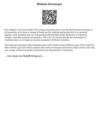 Dinkum Stereotypes
How dinkum is the Aussie bloke? The average Australian male is not like the historical stereotype, to
be honest they re far from it. Instead of being scruffy, sunburnt and having little or no personal
hygiene; most Australian men are well groomed and practically bathe themselves in expensive
cologne s and other personal care products. All in all, it is obvious that the past stereotypes of
Australian men are no longer an accurate component of Modern Australia.
The historical stereotype of the Australian male can be found in many different songs; Down Under by
Men at Work is just one of these anthems that create a stereotype irrelevant to todays society. The song
uses a range of lines to promote to the listener the characteristics of Australian
... Get more on HelpWriting.net ...
 