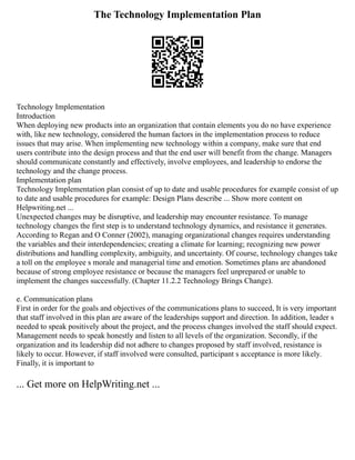 The Technology Implementation Plan
Technology Implementation
Introduction
When deploying new products into an organization that contain elements you do no have experience
with, like new technology, considered the human factors in the implementation process to reduce
issues that may arise. When implementing new technology within a company, make sure that end
users contribute into the design process and that the end user will benefit from the change. Managers
should communicate constantly and effectively, involve employees, and leadership to endorse the
technology and the change process.
Implementation plan
Technology Implementation plan consist of up to date and usable procedures for example consist of up
to date and usable procedures for example: Design Plans describe ... Show more content on
Helpwriting.net ...
Unexpected changes may be disruptive, and leadership may encounter resistance. To manage
technology changes the first step is to understand technology dynamics, and resistance it generates.
According to Regan and O Conner (2002), managing organizational changes requires understanding
the variables and their interdependencies; creating a climate for learning; recognizing new power
distributions and handling complexity, ambiguity, and uncertainty. Of course, technology changes take
a toll on the employee s morale and managerial time and emotion. Sometimes plans are abandoned
because of strong employee resistance or because the managers feel unprepared or unable to
implement the changes successfully. (Chapter 11.2.2 Technology Brings Change).
e. Communication plans
First in order for the goals and objectives of the communications plans to succeed, It is very important
that staff involved in this plan are aware of the leaderships support and direction. In addition, leader s
needed to speak positively about the project, and the process changes involved the staff should expect.
Management needs to speak honestly and listen to all levels of the organization. Secondly, if the
organization and its leadership did not adhere to changes proposed by staff involved, resistance is
likely to occur. However, if staff involved were consulted, participant s acceptance is more likely.
Finally, it is important to
... Get more on HelpWriting.net ...
 