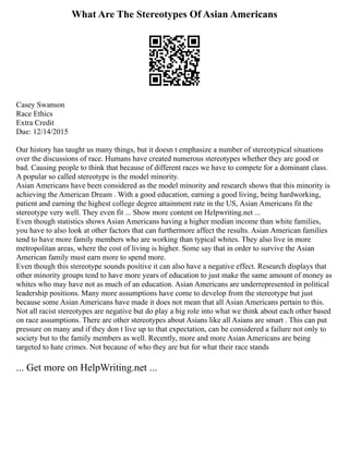 What Are The Stereotypes Of Asian Americans
Casey Swanson
Race Ethics
Extra Credit
Due: 12/14/2015
Our history has taught us many things, but it doesn t emphasize a number of stereotypical situations
over the discussions of race. Humans have created numerous stereotypes whether they are good or
bad. Causing people to think that because of different races we have to compete for a dominant class.
A popular so called stereotype is the model minority.
Asian Americans have been considered as the model minority and research shows that this minority is
achieving the American Dream . With a good education, earning a good living, being hardworking,
patient and earning the highest college degree attainment rate in the US, Asian Americans fit the
stereotype very well. They even fit ... Show more content on Helpwriting.net ...
Even though statistics shows Asian Americans having a higher median income than white families,
you have to also look at other factors that can furthermore affect the results. Asian American families
tend to have more family members who are working than typical whites. They also live in more
metropolitan areas, where the cost of living is higher. Some say that in order to survive the Asian
American family must earn more to spend more.
Even though this stereotype sounds positive it can also have a negative effect. Research displays that
other minority groups tend to have more years of education to just make the same amount of money as
whites who may have not as much of an education. Asian Americans are underrepresented in political
leadership positions. Many more assumptions have come to develop from the stereotype but just
because some Asian Americans have made it does not mean that all Asian Americans pertain to this.
Not all racist stereotypes are negative but do play a big role into what we think about each other based
on race assumptions. There are other stereotypes about Asians like all Asians are smart . This can put
pressure on many and if they don t live up to that expectation, can be considered a failure not only to
society but to the family members as well. Recently, more and more Asian Americans are being
targeted to hate crimes. Not because of who they are but for what their race stands
... Get more on HelpWriting.net ...
 