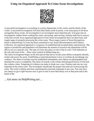 Using An Organized Approach To Crime Scene Investigations
A successful investigation is everything in a police department, to the victim, and the family of the
victim. A successful investigation will more than likely result in justice, even some peace to all those
wronged by those events. An investigation is an investigator most important job. A lot goes into an
investigation, endless hours working the scene, canvassing, interviewing, chasing leads but its success
is the best reward. In an organized approach to Crime Scene Investigations there are three basic and
simple stages in properly processing the crime scene. Those stages consist of Scene Recognition,
which is determining if a crime has been committed or not, Scene Documentation and Evidence
Collection. An organized approach is a sequence of established and excepted duties and protocols. The
region or jurisdiction and population will determine the amount of resources the department will be
able to use on a specific case. The type of crime also plays in role in that as well. I will elaborate on
the role and some of the ... Show more content on Helpwriting.net ...
The entire investigation hinges on the first person that arrives on the scene ability to properly identify,
isolate and secure the scene. Establishing a restricted perimeter is key so civilians do not damage any
evidence. The chain of custody must be established immediately once objects are photographed and
sketched the scene is completely. The chain of custody is the written chronological history of who had
the evidence when. Tampering of evidence can make or break one s case. Patience and care are very
important at the crime scene. The investigator should take the proper time and care in processing the
scene. The work is tedious and time consuming but extremely important in any case. You only have
one chance to get it right because once it goes to trial it more than likely over at that point and in the
hands of the
... Get more on HelpWriting.net ...
 