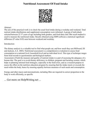 Nutritional Assessment Of Food Intake
Abstract:
The aim of this practical work is to check the usual food intake during a weekday and weekend. Total
nutrient intake distributions and supplement consumption were informed. A group of individuals
selected between 22 37 years of age including both genders, and food diary and 24hr recall method is
used to measure the nutritional intake. Results obtained using SSPS software a statistical significant
difference (P value 0.05) seen between weekend and weekday.
Introduction:
The dietary analysis is a valuable tool to find what people eat, and how much they eat (Millward, DJ
and Jackson, AA. 2003). Nutritional assessment is a comprehensive evaluation to assess food
consumption at a national level, household level and an individual level. This type of technique ranges
from food records to questionnaire and biological markers.
Assessment of both the measure and quality of nutrient intake is a part of assessing the adequacy of a
human diet. The goal is to avoid dietary deficiency in children, pregnant and lactating women, which
helps in planning national food strategies, especially in the food crisis, and as a research purpose to
assess the effect on the nutrition education program by ensuring that the intake meets or exceeds the
need within the body, hence by ensuring equality between measures of such needs and consumption.
Energy and other macro and micronutrients, including fibre are required in correct proportion to the
body to work efficiently, as specific
... Get more on HelpWriting.net ...
 