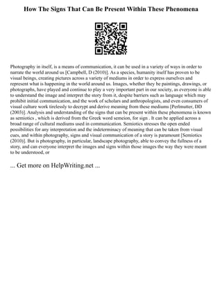 How The Signs That Can Be Present Within These Phenomena
Photography in itself, is a means of communication, it can be used in a variety of ways in order to
narrate the world around us [Campbell, D (2010)]. As a species, humanity itself has proven to be
visual beings, creating pictures across a variety of mediums in order to express ourselves and
represent what is happening in the world around us. Images, whether they be paintings, drawings, or
photographs, have played and continue to play a very important part in our society, as everyone is able
to understand the image and interpret the story from it, despite barriers such as language which may
prohibit initial communication, and the work of scholars and anthropologists, and even consumers of
visual culture work tirelessly to decrypt and derive meaning from these mediums [Perlmutter, DD
(2003)]. Analysis and understanding of the signs that can be present within these phenomena is known
as semiotics , which is derived from the Greek word semeion, for sign . It can be applied across a
broad range of cultural mediums used in communication. Semiotics stresses the open ended
possibilities for any interpretation and the indeterminacy of meaning that can be taken from visual
cues, and within photography, signs and visual communication of a story is paramount [Semiotics
(2010)]. But is photography, in particular, landscape photography, able to convey the fullness of a
story, and can everyone interpret the images and signs within those images the way they were meant
to be understood, or
... Get more on HelpWriting.net ...
 