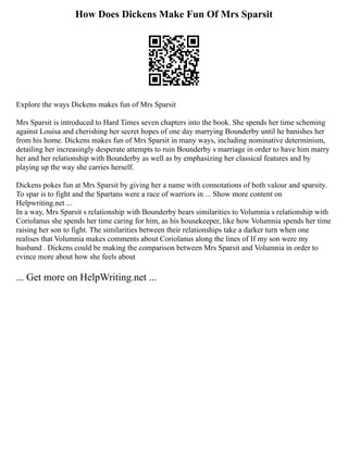 How Does Dickens Make Fun Of Mrs Sparsit
Explore the ways Dickens makes fun of Mrs Sparsit
Mrs Sparsit is introduced to Hard Times seven chapters into the book. She spends her time scheming
against Louisa and cherishing her secret hopes of one day marrying Bounderby until he banishes her
from his home. Dickens makes fun of Mrs Sparsit in many ways, including nominative determinism,
detailing her increasingly desperate attempts to ruin Bounderby s marriage in order to have him marry
her and her relationship with Bounderby as well as by emphasizing her classical features and by
playing up the way she carries herself.
Dickens pokes fun at Mrs Sparsit by giving her a name with connotations of both valour and sparsity.
To spar is to fight and the Spartans were a race of warriors in ... Show more content on
Helpwriting.net ...
In a way, Mrs Sparsit s relationship with Bounderby bears similarities to Volumnia s relationship with
Coriolanus she spends her time caring for him, as his housekeeper, like how Volumnia spends her time
raising her son to fight. The similarities between their relationships take a darker turn when one
realises that Volumnia makes comments about Coriolanus along the lines of If my son were my
husband . Dickens could be making the comparison between Mrs Sparsit and Volumnia in order to
evince more about how she feels about
... Get more on HelpWriting.net ...
 