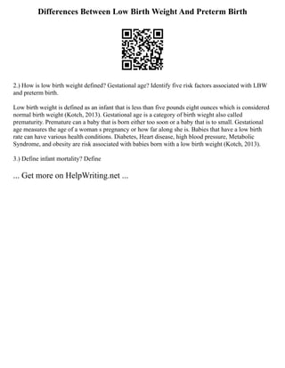 Differences Between Low Birth Weight And Preterm Birth
2.) How is low birth weight defined? Gestational age? Identify five risk factors associated with LBW
and preterm birth.
Low birth weight is defined as an infant that is less than five pounds eight ounces which is considered
normal birth weight (Kotch, 2013). Gestational age is a category of birth wieght also called
prematurity. Premature can a baby that is born either too soon or a baby that is to small. Gestational
age measures the age of a woman s pregnancy or how far along she is. Babies that have a low birth
rate can have various health conditions. Diabetes, Heart disease, high blood pressure, Metabolic
Syndrome, and obesity are risk associated with babies born with a low birth weight (Kotch, 2013).
3.) Define infant mortality? Define
... Get more on HelpWriting.net ...
 