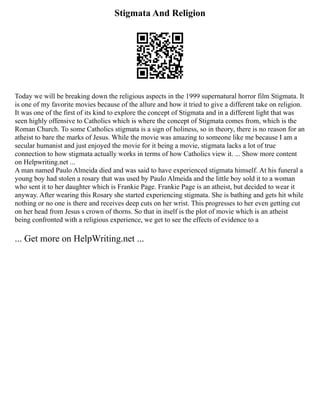 Stigmata And Religion
Today we will be breaking down the religious aspects in the 1999 supernatural horror film Stigmata. It
is one of my favorite movies because of the allure and how it tried to give a different take on religion.
It was one of the first of its kind to explore the concept of Stigmata and in a different light that was
seen highly offensive to Catholics which is where the concept of Stigmata comes from, which is the
Roman Church. To some Catholics stigmata is a sign of holiness, so in theory, there is no reason for an
atheist to bare the marks of Jesus. While the movie was amazing to someone like me because I am a
secular humanist and just enjoyed the movie for it being a movie, stigmata lacks a lot of true
connection to how stigmata actually works in terms of how Catholics view it. ... Show more content
on Helpwriting.net ...
A man named Paulo Almeida died and was said to have experienced stigmata himself. At his funeral a
young boy had stolen a rosary that was used by Paulo Almeida and the little boy sold it to a woman
who sent it to her daughter which is Frankie Page. Frankie Page is an atheist, but decided to wear it
anyway. After wearing this Rosary she started experiencing stigmata. She is bathing and gets hit while
nothing or no one is there and receives deep cuts on her wrist. This progresses to her even getting cut
on her head from Jesus s crown of thorns. So that in itself is the plot of movie which is an atheist
being confronted with a religious experience, we get to see the effects of evidence to a
... Get more on HelpWriting.net ...
 