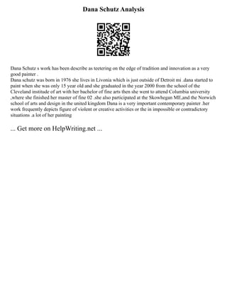 Dana Schutz Analysis
Dana Schutz s work has been describe as teetering on the edge of tradition and innovation as a very
good painter .
Dana schutz was born in 1976 she lives in Livonia which is just outside of Detroit mi .dana started to
paint when she was only 15 year old and she graduated in the year 2000 from the school of the
Cleveland institude of art with her bachelor of fine arts then she went to attend Columbia university
,where she finished her master of fine 02 .she also participated at the Skowhegan ME,and the Norwich
school of arts and design in the united kingdom Dana is a very important contemporary painter .her
work frequently depicts figure of violent or creative activities or the in impossible or contradictory
situations .a lot of her painting
... Get more on HelpWriting.net ...
 