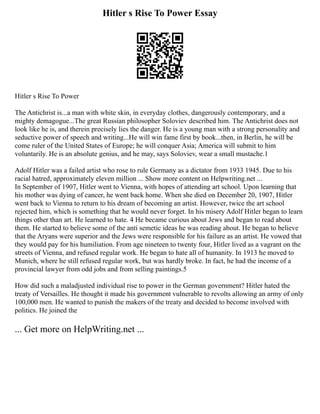 Hitler s Rise To Power Essay
Hitler s Rise To Power
The Antichrist is...a man with white skin, in everyday clothes, dangerously contemporary, and a
mighty demagogue...The great Russian philosopher Soloviev described him. The Antichrist does not
look like he is, and therein precisely lies the danger. He is a young man with a strong personality and
seductive power of speech and writing...He will win fame first by book...then, in Berlin, he will be
come ruler of the United States of Europe; he will conquer Asia; America will submit to him
voluntarily. He is an absolute genius, and he may, says Soloviev, wear a small mustache.1
Adolf Hitler was a failed artist who rose to rule Germany as a dictator from 1933 1945. Due to his
racial hatred, approximately eleven million ... Show more content on Helpwriting.net ...
In September of 1907, Hitler went to Vienna, with hopes of attending art school. Upon learning that
his mother was dying of cancer, he went back home. When she died on December 20, 1907, Hitler
went back to Vienna to return to his dream of becoming an artist. However, twice the art school
rejected him, which is something that he would never forget. In his misery Adolf Hitler began to learn
things other than art. He learned to hate. 4 He became curious about Jews and began to read about
them. He started to believe some of the anti semetic ideas he was reading about. He began to believe
that the Aryans were superior and the Jews were responsible for his failure as an artist. He vowed that
they would pay for his humiliation. From age nineteen to twenty four, Hitler lived as a vagrant on the
streets of Vienna, and refused regular work. He began to hate all of humanity. In 1913 he moved to
Munich, where he still refused regular work, but was hardly broke. In fact, he had the income of a
provincial lawyer from odd jobs and from selling paintings.5
How did such a maladjusted individual rise to power in the German government? Hitler hated the
treaty of Versailles. He thought it made his government vulnerable to revolts allowing an army of only
100,000 men. He wanted to punish the makers of the treaty and decided to become involved with
politics. He joined the
... Get more on HelpWriting.net ...
 
