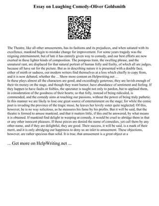 Essay on Luaghing Comedy-Oliver Goldsmith
The Theatre, like all other amusements, has its fashions and its prejudices, and when satiated with its
excellence, mankind begin to mistake change for improvement. For some years tragedy was the
reigning entertainment, but of late it has entirely given way to comedy, and our best efforts are now
exerted in these lighter kinds of composition. The pompous train, the swelling phrase, and the
unnatural rant, are displaced for that natural portrait of human folly and frailty, of which all are judges,
because all have sat for the picture. But as in describing nature it is presented with a double face,
either of mirth or sadness, our modern writers find themselves at a loss which chiefly to copy from,
and it is now debated, whether the ... Show more content on Helpwriting.net ...
In these plays almost all the characters are good, and exceedingly generous; they are lavish enough of
their tin money on the stage, and though they want humor, have abundance of sentiment and feeling. If
they happen to have faults or foibles, the spectator is taught not only to pardon, but to applaud them,
in consideration of the goodness of their hearts; so that folly, instead of being ridiculed, is
commended, and the comedy aims at touching our passions, without the power of being truly pathetic.
In this manner we are likely to lose one great source of entertainment on the stage; for while the comic
poet is invading the province of the tragic muse, he leaves her lovely sister quite neglected. Of this,
however, he is no way solicitous, as he measures his fame by his profits. But it will be said, that the
theatre is formed to amuse mankind, and that it matters little, if this end be answered, by what means
it is obtained. If mankind find delight in weeping at comedy, it would be cruel to abridge them in that
or any other innocent pleasure. If those pieces are denied the name of comedies, yet call them by any
other name, and if they are delightful, they are good. Their success, it will be said, is a mark of their
merit, and it is only abridging our happiness to deny us an inlet to amusement. These objections,
however, are rather specious than solid. It is true, that amusement is a great object at a
... Get more on HelpWriting.net ...
 