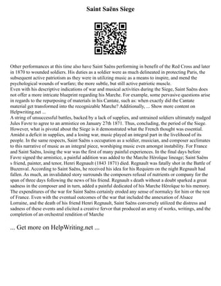Saint Saëns Siege
Other performances at this time also have Saint Saëns performing in benefit of the Red Cross and later
in 1870 to wounded soldiers. His duties as a soldier were as much delineated in protecting Paris, the
subsequent active patriotism as they were in utilizing music as a means to inspire, and mend the
psychological wounds of warfare; the more subtle, but still active patriotic muscle.
Even with his descriptive indications of war and musical activities during the Siege, Saint Saëns does
not offer a more intricate blueprint regarding his Marche. For example, some pervasive questions arise
in regards to the repurposing of materials in his Cantate, such as: when exactly did the Cantate
material get transformed into the recognizable Marche? Additionally, ... Show more content on
Helpwriting.net ...
A string of unsuccessful battles, backed by a lack of supplies, and untrained soldiers ultimately nudged
Jules Favre to agree to an armistice on January 27th 1871. Thus, concluding, the period of the Siege.
However, what is pivotal about the Siege is it demonstrated what the French thought was essential.
Amidst a deficit in supplies, and a losing war, music played an integral part in the livelihood of its
people. In the same respects, Saint Saëns s occupation as a soldier, musician, and composer acclimates
to this narrative of music as an integral piece, worshiping music even amongst instability. For France
and Saint Saëns, losing the war was the first of many painful experiences. In the final days before
Favre signed the armistice, a painful addition was added to the Marche Héroïque lineage; Saint Saëns
s friend, painter, and tenor, Henri Regnault (1843 1871) died. Regnault was fatally shot in the Battle of
Buzenval. According to Saint Saëns, he received his idea for his Requiem on the night Regnault had
fallen. As much, an invalidated story surrounds the composers refusal of nutrients or company for the
span of three days following the news of his friend. Regnault s death without a doubt sparked a great
sadness in the composer and in turn, added a painful dedicated of his Marche Héroïque to his memory.
The expenditures of the war for Saint Saëns certainly eroded any sense of normalcy for him or the rest
of France. Even with the eventual outcomes of the war that included the annexation of Alsace
Lorraine, and the death of his friend Henri Regnault, Saint Saëns conversely utilized the distress and
sadness of these events and elicited a creative fervor that produced an array of works, writings, and the
completion of an orchestral rendition of Marche
... Get more on HelpWriting.net ...
 
