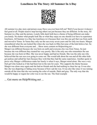 Loneliness In The Story All Summer In A Day
All summer in a day story and picture essay Have you ever been left out? Well if you haven t it doesn t
feel good at all. People need to stop leaving others out just because they are different. In the story, All
Summer in a Day and the picture, Lonely little duck both have a theme of being different can make
you lonely. No matter what people look like or what they enjoy no one should ever have to experience
loneliness. All Summer in a Day has loneliness in it because their was this one girl that was from earth
and moved to Venus. In Venus they only see the sun every seven years and for only two hours. Margot
remembered what the sun looked like when she was back in Ohio but none of the kids believe her. So
she was different from everyone and ... Show more content on Helpwriting.net ...
Margot was different because she was born on earth and everyone else was from Venus. So just
because she was different they treated her very poorly. She is the only one who remembers the sun
because she was born in Ohio. She was never happy and had no friends. She was the only one who
believed that the sun was ever going to come out. She would talk about the sun and all the other kids
got jealous and called her liars because they wish that they had the same experience. Another quote to
prove why Margot s differences make her lonely is when it says, Margot stood alone. She was a very
frail girl who looked as if she had been lost in the rain for years. This supports the theme because
Margot was alone once again and she had no friends and she had nothing to cheer her up. It was also
like she was diapering or fading away because of how sad she was. It was also like since it was raining
outside all the time that she was turning the color of outside. Dark and gray. The only way that she
would be happy or regain her color was to see the sun. The final example
... Get more on HelpWriting.net ...
 