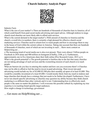 Church Industry Analysis Paper
Industry Facts
What is the size of your market? o There are hundreds of thousands of churches here in America, all of
which could benefit from paid social media advertising and expert advice. Although midsize to mega
church sized churches are more likely able to afford such services.
What is the current demand in the target market? o With amount of churches in America and the
church s overall dive in numbers, there is certainly a high demand for effective church social
marketing services. Churches need to relearn how to reach people and how to encourage them to stay
in the house of God within the current culture in America. Taking into account that there are hundreds
of thousands of churches, most of which are not investing in such ... Show more content on
Helpwriting.net ...
o The increasing trend of social media use is also ever present. There were almost 2 billion people on
Facebook in 2016 alone and 400 million on Instagram (Chaffey, 2106, p.1). Furthermore,
approximately one in five Americans share their faith online (Pew Research Center, 2015, p.1)
What is the growth potential? o The growth potential is limitless due to the fact that many churches
are not taking advantage of such services and the overarching mission of each church is to reach
people.
What are barriers do you face in entering this market and how can you overcome them? o Churches
may not be able to afford or feel the need to invest in paid advertising. Their invest into paid
advertising would include my fee of $2,000 $2,500 plus their monthly ad spent of at least $3,000. This
would be a monthly investment of a least $5,000. I would mostly likely limit my reach to midsize and
large churches that already have a strategy that just needs to be further developed. Furthermore, I have
never run church specific advertising so churches may question my ability because they think church
marketing is so different than other verticals and it is not. Understanding how to effectively reach
people is the same no matter the platform. I will overcome this possible setback by explaining my true
expertise is in reaching brand specific target audiences.
How might a change in technology, government
... Get more on HelpWriting.net ...
 
