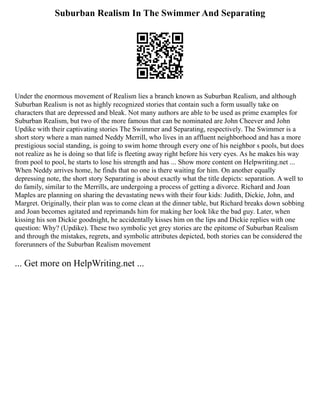 Suburban Realism In The Swimmer And Separating
Under the enormous movement of Realism lies a branch known as Suburban Realism, and although
Suburban Realism is not as highly recognized stories that contain such a form usually take on
characters that are depressed and bleak. Not many authors are able to be used as prime examples for
Suburban Realism, but two of the more famous that can be nominated are John Cheever and John
Updike with their captivating stories The Swimmer and Separating, respectively. The Swimmer is a
short story where a man named Neddy Merrill, who lives in an affluent neighborhood and has a more
prestigious social standing, is going to swim home through every one of his neighbor s pools, but does
not realize as he is doing so that life is fleeting away right before his very eyes. As he makes his way
from pool to pool, he starts to lose his strength and has ... Show more content on Helpwriting.net ...
When Neddy arrives home, he finds that no one is there waiting for him. On another equally
depressing note, the short story Separating is about exactly what the title depicts: separation. A well to
do family, similar to the Merrills, are undergoing a process of getting a divorce. Richard and Joan
Maples are planning on sharing the devastating news with their four kids: Judith, Dickie, John, and
Margret. Originally, their plan was to come clean at the dinner table, but Richard breaks down sobbing
and Joan becomes agitated and reprimands him for making her look like the bad guy. Later, when
kissing his son Dickie goodnight, he accidentally kisses him on the lips and Dickie replies with one
question: Why? (Updike). These two symbolic yet grey stories are the epitome of Suburban Realism
and through the mistakes, regrets, and symbolic attributes depicted, both stories can be considered the
forerunners of the Suburban Realism movement
... Get more on HelpWriting.net ...
 
