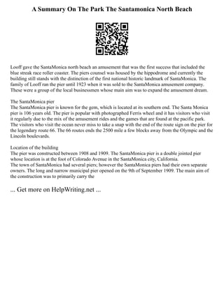A Summary On The Park The Santamonica North Beach
Looff gave the SantaMonica north beach an amusement that was the first success that included the
blue streak race roller coaster. The piers counsel was housed by the hippodrome and currently the
building still stands with the distinction of the first national historic landmark of SantaMonica. The
family of Looff ran the pier until 1923 when it was sold to the SantaMonica amusement company.
These were a group of the local businessmen whose main aim was to expand the amusement dream.
The SantaMonica pier
The SantaMonica pier is known for the gem, which is located at its southern end. The Santa Monica
pier is 106 years old. The pier is popular with photographed Ferris wheel and it has visitors who visit
it regularly due to the mix of the amusement rides and the games that are found at the pacific park.
The visitors who visit the ocean never miss to take a snap with the end of the route sign on the pier for
the legendary route 66. The 66 routes ends the 2500 mile a few blocks away from the Olympic and the
Lincoln boulevards.
Location of the building
The pier was constructed between 1908 and 1909. The SantaMonica pier is a double jointed pier
whose location is at the foot of Colorado Avenue in the SantaMonica city, California.
The town of SantaMonica had several piers; however the SantaMonica piers had their own separate
owners. The long and narrow municipal pier opened on the 9th of September 1909. The main aim of
the construction was to primarily carry the
... Get more on HelpWriting.net ...
 