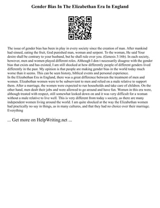 Gender Bias In The Elizabethan Era In England
The issue of gender bias has been in play in every society since the creation of man. After mankind
had sinned, eating the fruit, God punished man, woman and serpent. To the woman, He said Your
desire shall be contrary to your husband, but he shall rule over you. (Genesis 3:16b). In each society,
however, men and women played different roles. Although I don t necessarily disagree with the gender
bias that exists and has existed, I am still shocked at how differently people of different genders lived
differently in the past. My opinion is that people are making gender bias in the world today much
worse than it seems. This can be seen history, biblical events and personal experience.
In the Elizabethan Era in England, there was a great difference between the treatment of men and
women. Elizabethan women were to be subservient to men and relied on a male relative to support
them. After a marriage, the women were expected to run households and take care of children. On the
other hand, men dealt their jobs and were allowed to go around and have fun. Women in this era were,
although treated with respect, still somewhat looked down on and it was very difficult for a woman
without a male relative to live well. This is very different from today s society, as there are many
independent women living around the world. I am quite shocked at the way the Elizabethan women
had practically no say in things, as in many cultures, and that they had no choice over their marriage.
Everything
... Get more on HelpWriting.net ...
 