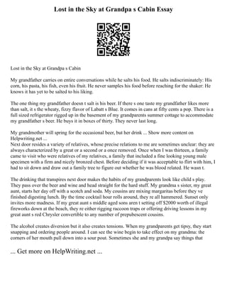 Lost in the Sky at Grandpa s Cabin Essay
Lost in the Sky at Grandpa s Cabin
My grandfather carries on entire conversations while he salts his food. He salts indiscriminately: His
corn, his pasta, his fish, even his fruit. He never samples his food before reaching for the shaker: He
knows it has yet to be salted to his liking.
The one thing my grandfather doesn t salt is his beer. If there s one taste my grandfather likes more
than salt, it s the wheaty, fizzy flavor of Labatt s Blue. It comes in cans at fifty cents a pop. There is a
full sized refrigerator rigged up in the basement of my grandparents summer cottage to accommodate
my grandfather s beer. He buys it in boxes of thirty. They never last long.
My grandmother will spring for the occasional beer, but her drink ... Show more content on
Helpwriting.net ...
Next door resides a variety of relatives, whose precise relations to me are sometimes unclear: they are
always characterized by a great or a second or a once removed. Once when I was thirteen, a family
came to visit who were relatives of my relatives, a family that included a fine looking young male
specimen with a firm and nicely bronzed chest. Before deciding if it was acceptable to flirt with him, I
had to sit down and draw out a family tree to figure out whether he was blood related. He wasn t.
The drinking that transpires next door makes the habits of my grandparents look like child s play.
They pass over the beer and wine and head straight for the hard stuff. My grandma s sister, my great
aunt, starts her day off with a scotch and soda. My cousins are mixing margaritas before they ve
finished digesting lunch. By the time cocktail hour rolls around, they re all hammered. Sunset only
invites more madness. If my great aunt s middle aged sons aren t setting off $2000 worth of illegal
fireworks down at the beach, they re either rigging raccoon traps or offering driving lessons in my
great aunt s red Chrysler convertible to any number of prepubescent cousins.
The alcohol creates diversion but it also creates tensions. When my grandparents get tipsy, they start
snapping and ordering people around. I can see the wine begin to take effect on my grandma: the
corners of her mouth pull down into a sour pout. Sometimes she and my grandpa say things that
... Get more on HelpWriting.net ...
 