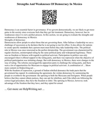 Strengths And Weaknesses Of Democracy In Mexico
Democracy is an essential factor in governance. If we govern democratically, we are likely to get more
gains in the society since everyone feels that they get fair treatment. Democracy, however, has its
weaknesses since it is not a perfect process. In this section, we are going to evaluate the strengths and
weaknesses of democracy in Mexico.
Strengths of democracy
Democracies allow people to select those that are governing them. After Salinas s leadership we see a
challenge of succession as he declares that he is not going to run for office. It also allows for nations
to create specific standards that a person must meet before they take leadership roles. The political
rule in Mexico was once renowned as the perfect dictatorship. The government was characterized by
regular elections, uninterrupted ruling by the same political party and widespread legitimacy. There
was no freedom or fairness with regards to political activism. Participation in politics was only
encouraged when it offered support to the ruling party, and there was repression when the objective of
political participation was initiating change. But with democracy in Mexico, there were changes in the
way of ruling. The reforms encouraged the opposition party to challenge the ruling party, and there
were a lot of opportunities for Mexicans to engage in political activism. A combination of ... Show
more content on Helpwriting.net ...
With the freedom of expression, a ground of Indian rebelled denounce the trade pacts that the
government has signed. In condemning the agreement, the violate democracy by summoning the
people to overthrow the government .the uprising to both the Mexicans and foreigners. When people
believe that they cannot obtain justices, they can opt for rebellion, and if the rebels are following the
correct legal procedure, they have the freedom to rebel. The uprising in Mexico, however, took
advantage of the freedom that they have, and they opted for armed
... Get more on HelpWriting.net ...
 