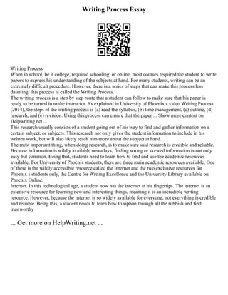 Writing Process Essay
Writing Process
When in school, be it college, required schooling, or online, most courses required the student to write
papers to express his understanding of the subjects at hand. For many students, writing can be an
extremely difficult procedure. However, there is a series of steps that can make this process less
daunting, this process is called the Writing Process.
The writing process is a step by step route that a student can follow to make sure that his paper is
ready to be turned in to the instructor. As explained in University of Phoenix s video Writing Process
(2014), the steps of the writing process is (a) read the syllabus, (b) time management, (c) outline, (d)
research, and (e) revision. Using this process can ensure that the paper ... Show more content on
Helpwriting.net ...
This research usually consists of a student going out of his way to find and gather information on a
certain subject, or subjects. This research not only gives the student information to include in his
written work, but will also likely teach him more about the subject at hand.
The most important thing, when doing research, is to make sure said research is credible and reliable.
Because information is wildly available nowadays, finding wrong or skewed information is not only
easy but common. Being that, students need to learn how to find and use the academic resources
available. For University of Phoenix students, there are three main academic resources available. One
of these is the wildly accessible resource called the Internet and the two exclusive resources for
Phoenix s students only, the Centre for Writing Excellence and the University Library available on
Phoenix Online.
Internet. In this technological age, a student now has the internet at his fingertips. The internet is an
extensive resource for learning new and interesting things, meaning it is an incredible writing
resource. However, because the internet is so widely available for everyone, not everything is credible
and reliable. Being this, a student needs to learn how to siphon through all the rubbish and find
trustworthy
... Get more on HelpWriting.net ...
 