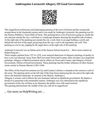 Ambroquino Lorenzetti Allegory Of Good Government
This magnificent architecture and landscaping painting of the town of Sienna and the countryside
around about in the fourteenth century and it was made by Ambrogio Lorenzetti, this painting was for
the Palazzo Pubblico ( Town Hall) of Siena. This painting haves a lot of activities going on, inside the
city and just outside the city s wall there is a landscape distance showing the beautiful side of nature.
At the right side of the painting just outside the city s wall, there is an angel holding a scroll, and
behind the left foot of the angel, projecting from the city s wall is the legendary she wolf. This
painting as a lot to say, judging by the angel above at the right side of this painting.
Ambrogio Lorenzetti was an Italian artist of the Sienese School located in ... Show more content on
Helpwriting.net ...
These images, painted from 1337 to 1339, were material depictions of allegoric paintings of quality in
how a city was directed. Away from, Well Governed Town and Country, there are three, less unspoiled
paintings, Allegory of Bad Government and its effects on Town and Country, and Allegory of Good
Government, Effects of Good Government. These paintings had the Gothic influence of other Sienese
artists similar to Simone Martini (1284 1344).
The Effect of the Good Government on City and Country Lifetime is situated on the extensive wall of
the room. The painting shows at the left side of the long fresco portraying the city and at the right side
shows the beautiful landscape. In contrast to the Maesta, Ambrogio s
Allegory is secular, and it reflects the new humanist interest in republican government. He depicts a
broad civic panorama with remarkable realism. Ambrogio was very interested at the republican
government of the city of Siena as he illustrates the public view with much realistic.
The painting demonstrates the middle of the city with all its magnificent
... Get more on HelpWriting.net ...
 