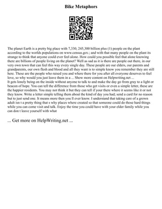 Bike Metaphors
The planet Earth is a pretty big place with 7,330, 245,300 billion plus (1) people on the plant
according to the worlds populations on www.census.gov.; and with that many people on the plant its
strange to think that anyone could ever feel alone. How could you possible feel that alone knowing
there are billions of people living on the planet? Well as sad as it is there are people out there, in our
very own town that can feel this way every single day. These people are our elders, our parents and
grandparents, our own flesh and blood and all they want is to simple know you remember they are still
here. These are the people who raised you and where there for you after all everyone deserves to feel
love, so why would you just leave them in a ... Show more content on Helpwriting.net ...
It gets lonely being on the inside without anyone to talk to and make the day go from gray to a light or
beacon of hope. You can tell the difference from those who get visits or even a simple letter, these are
the happier residents. You may not think it but they can tell if your there where it seems like it or not
they know. Write a letter simple telling them about the kind of day you had; send a card for no reason
but to just send one. It means more then you ll ever know. I understand that taking care of a grown
adult isn t a pretty thing that s why places where created so that someone could do those hard things
while you can come visit and talk. Enjoy the time you could have with your elder family while you
can don t leave yourself with what
... Get more on HelpWriting.net ...
 