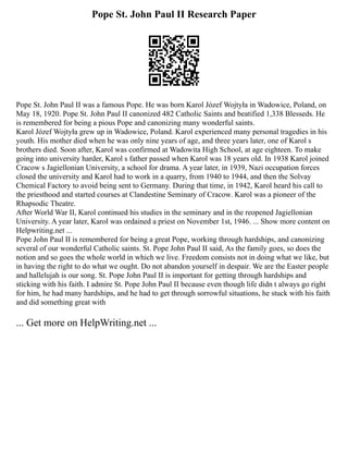 Pope St. John Paul II Research Paper
Pope St. John Paul II was a famous Pope. He was born Karol Józef Wojtyła in Wadowice, Poland, on
May 18, 1920. Pope St. John Paul II canonized 482 Catholic Saints and beatified 1,338 Blesseds. He
is remembered for being a pious Pope and canonizing many wonderful saints.
Karol Józef Wojtyła grew up in Wadowice, Poland. Karol experienced many personal tragedies in his
youth. His mother died when he was only nine years of age, and three years later, one of Karol s
brothers died. Soon after, Karol was confirmed at Wadowita High School, at age eighteen. To make
going into university harder, Karol s father passed when Karol was 18 years old. In 1938 Karol joined
Cracow s Jagiellonian University, a school for drama. A year later, in 1939, Nazi occupation forces
closed the university and Karol had to work in a quarry, from 1940 to 1944, and then the Solvay
Chemical Factory to avoid being sent to Germany. During that time, in 1942, Karol heard his call to
the priesthood and started courses at Clandestine Seminary of Cracow. Karol was a pioneer of the
Rhapsodic Theatre.
After World War II, Karol continued his studies in the seminary and in the reopened Jagiellonian
University. A year later, Karol was ordained a priest on November 1st, 1946. ... Show more content on
Helpwriting.net ...
Pope John Paul II is remembered for being a great Pope, working through hardships, and canonizing
several of our wonderful Catholic saints. St. Pope John Paul II said, As the family goes, so does the
notion and so goes the whole world in which we live. Freedom consists not in doing what we like, but
in having the right to do what we ought. Do not abandon yourself in despair. We are the Easter people
and hallelujah is our song. St. Pope John Paul II is important for getting through hardships and
sticking with his faith. I admire St. Pope John Paul II because even though life didn t always go right
for him, he had many hardships, and he had to get through sorrowful situations, he stuck with his faith
and did something great with
... Get more on HelpWriting.net ...
 