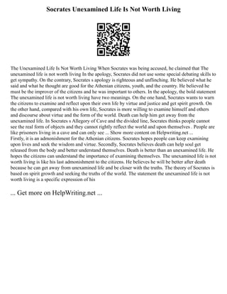 Socrates Unexamined Life Is Not Worth Living
The Unexamined Life Is Not Worth Living When Socrates was being accused, he claimed that The
unexamined life is not worth living In the apology, Socrates did not use some special debating skills to
get sympathy. On the contrary, Socrates s apology is righteous and unflinching. He believed what he
said and what he thought are good for the Athenian citizens, youth, and the country. He believed he
must be the improver of the citizens and he was important to others. In the apology, the bold statement
The unexamined life is not worth living have two meanings. On the one hand, Socrates wants to warn
the citizens to examine and reflect upon their own life by virtue and justice and get spirit growth. On
the other hand, compared with his own life, Socrates is more willing to examine himself and others
and discourse about virtue and the form of the world. Death can help him get away from the
unexamined life. In Socrates s Allegory of Cave and the divided line, Socrates thinks people cannot
see the real form of objects and they cannot rightly reflect the world and upon themselves . People are
like prisoners living in a cave and can only see ... Show more content on Helpwriting.net ...
Firstly, it is an admonishment for the Athenian citizens. Socrates hopes people can keep examining
upon lives and seek the wisdom and virtue. Secondly, Socrates believes death can help soul get
released from the body and better understand themselves. Death is better than an unexamined life. He
hopes the citizens can understand the importance of examining themselves. The unexamined life is not
worth living is like his last admonishment to the citizens. He believes he will be better after death
because he can get away from unexamined life and be closer with the truths. The theory of Socrates is
based on spirit growth and seeking the truths of the world. The statement the unexamined life is not
worth living is a specific expression of his
... Get more on HelpWriting.net ...
 