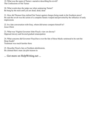 19. What was the name of Turner s narrative describing his revolt?
The Confessions of Nat Turner
20. What words does the judge use when sentencing Turner?
Be hung by the neck until you are dead, dead, dead
21. How did Thomas Gray defend Nat Turner against charges being made in the Southern press?
He said the revolt was the action of a complete fanatic warped and perverted by the influence of early
impressions
22. In a late conversation with Gray, whom did turner compare himself to?
Jesus Christ
23. What was Virginia Governor John Floyd s view on slavery?
Opposed slavery and favored gradual emancipation
24. What concerns did Governor Floyd have over the fate of those blacks sentenced to be sent the
Deep South?
Treatment was much harsher there
25. Describe Floyd s fury at Northern abolitionists.
He claimed that a man can plot treason in
... Get more on HelpWriting.net ...
 