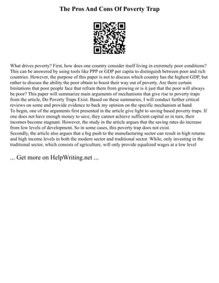 The Pros And Cons Of Poverty Trap
What drives poverty? First, how does one country consider itself living in extremely poor conditions?
This can be answered by using tools like PPP or GDP per capita to distinguish between poor and rich
countries. However, the purpose of this paper is not to discuss which country has the highest GDP, but
rather to discuss the ability the poor obtain to boost their way out of poverty. Are there certain
limitations that poor people face that refrain them from growing or is it just that the poor will always
be poor? This paper will summarize main arguments of mechanisms that give rise to poverty traps
from the article, Do Poverty Traps Exist. Based on these summaries, I will conduct further critical
reviews on some and provide evidence to back my opinion on the specific mechanism at hand.
To begin, one of the arguments first presented in the article give light to saving based poverty traps. If
one does not have enough money to save, they cannot achieve sufficient capital so in turn, their
incomes become stagnant. However, the study in the article argues that the saving rates do increase
from low levels of development. So in some cases, this poverty trap does not exist.
Secondly, the article also argues that a big push to the manufacturing sector can result in high returns
and high income levels in both the modern sector and traditional sector. While, only investing in the
traditional sector, which consists of agriculture, will only provide equalized wages at a low level
... Get more on HelpWriting.net ...
 