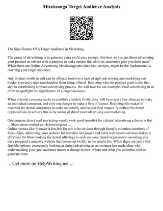 Mississauga Target Audience Analysis
The Significance Of A Target Audience in Marketing
The cause of advertising is to generate extra profit easy enough. But how do you go about advertising
your product or service with a purpose to make certain that abilities customers give you their trade?
While there are Online Advertising Mississauga provides best services, might be the fundamental is
reaching your target audience.
Any product worth its salt can be offered, however a lack of right advertising and marketing can
hinder even truly nice merchandise from being offered. Realizing who the product goals is the first
step in establishing a robust advertising process. We will take for our example dental advertising in an
effort to spotlight the significance of a target audience.
When a dental company seeks to establish clientele firstly, they will have just a few chances to make
an individual consumer, and only one danger to make a first influence. Realizing this makes it
essential for dental companies to make an notably spectacular first impact. A method for dental
organizations to achieve this is by means of direct mail advertising and marketing.
One purpose direct mail marketing would work good (mostly) for a dental advertising scheme is that
... Show more content on Helpwriting.net ...
Online venues like fb make it feasible for ads to be obvious through literally countless numbers of
folks. Also, optimizing your website for searches on Google and other web search services makes it
effortless for those looking for dental offerings to seek out your dental organization assuming you
have prepared a amazing website that comes up swiftly in the results list. While these are just a few
feasible options, expectantly looking at dental advertising as an instance has made clear why
understanding your goal audience makes a change in how, where and what you advertise with to
generate extra
... Get more on HelpWriting.net ...
 