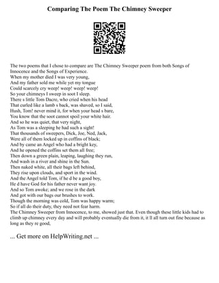 Comparing The Poem The Chimney Sweeper
The two poems that I chose to compare are The Chimney Sweeper poem from both Songs of
Innocence and the Songs of Experience.
When my mother died I was very young,
And my father sold me while yet my tongue
Could scarcely cry weep! weep! weep! weep!
So your chimneys I sweep in soot I sleep.
There s little Tom Dacre, who cried when his head
That curled like a lamb s back, was shaved, so I said,
Hush, Tom! never mind it, for when your head s bare,
You know that the soot cannot spoil your white hair.
And so he was quiet, that very night,
As Tom was a sleeping he had such a sight!
That thousands of sweepers, Dick, Joe, Ned, Jack,
Were all of them locked up in coffins of black;
And by came an Angel who had a bright key,
And he opened the coffins set them all free;
Then down a green plain, leaping, laughing they run,
And wash in a river and shine in the Sun.
Then naked white, all their bags left behind,
They rise upon clouds, and sport in the wind.
And the Angel told Tom, if he d be a good boy,
He d have God for his father never want joy.
And so Tom awoke; and we rose in the dark
And got with our bags our brushes to work.
Though the morning was cold, Tom was happy warm;
So if all do their duty, they need not fear harm.
The Chimney Sweeper from Innocence, to me, showed just that. Even though these little kids had to
climb up chimney every day and will probably eventually die from it, it ll all turn out fine because as
long as they re good,
... Get more on HelpWriting.net ...
 