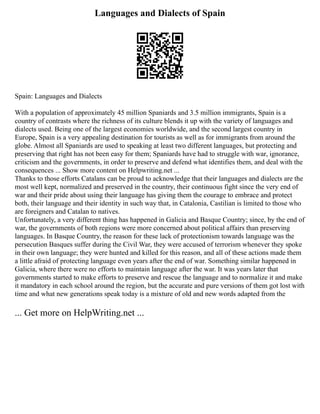 Languages and Dialects of Spain
Spain: Languages and Dialects
With a population of approximately 45 million Spaniards and 3.5 million immigrants, Spain is a
country of contrasts where the richness of its culture blends it up with the variety of languages and
dialects used. Being one of the largest economies worldwide, and the second largest country in
Europe, Spain is a very appealing destination for tourists as well as for immigrants from around the
globe. Almost all Spaniards are used to speaking at least two different languages, but protecting and
preserving that right has not been easy for them; Spaniards have had to struggle with war, ignorance,
criticism and the governments, in order to preserve and defend what identifies them, and deal with the
consequences ... Show more content on Helpwriting.net ...
Thanks to those efforts Catalans can be proud to acknowledge that their languages and dialects are the
most well kept, normalized and preserved in the country, their continuous fight since the very end of
war and their pride about using their language has giving them the courage to embrace and protect
both, their language and their identity in such way that, in Catalonia, Castilian is limited to those who
are foreigners and Catalan to natives.
Unfortunately, a very different thing has happened in Galicia and Basque Country; since, by the end of
war, the governments of both regions were more concerned about political affairs than preserving
languages. In Basque Country, the reason for these lack of protectionism towards language was the
persecution Basques suffer during the Civil War, they were accused of terrorism whenever they spoke
in their own language; they were hunted and killed for this reason, and all of these actions made them
a little afraid of protecting language even years after the end of war. Something similar happened in
Galicia, where there were no efforts to maintain language after the war. It was years later that
governments started to make efforts to preserve and rescue the language and to normalize it and make
it mandatory in each school around the region, but the accurate and pure versions of them got lost with
time and what new generations speak today is a mixture of old and new words adapted from the
... Get more on HelpWriting.net ...
 