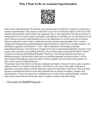 Why I Want To Be An Assistant Superintendent
Career and Leadership Goals The ultimate career position that I would like to acquire is to become an
assistant superintendent. This position would allow me to have an immense impact on the lives of the
students who attend the school where I am employed. This is very important to me because I desire to
change the lives of as many teachers, principals, and students as I possibly can over the duration of my
career. Being an assistant superintendent gives me the opportunity to see this goal come to fruition.
There are steps that I need to take to obtain the position, assistant superintendent. First, I need to
complete the Educational Leadership Masters Degree Program in which I am currently enrolled. I am
scheduled to graduate on December 17, 2011. This is important to becoming an assistant
superintendent because I must first have a degree in the area of educational leadership. Second, I need
to gain some experience as a building principal. I have already taken and passed the School Leader s
Licensure Assessment for Building Principals. Therefore, I am already licensed to practice as a
building principal. I feel that after ample years as a building principal, at least ten years, I will be
better prepared through the experiences that I will have gained to be successful in the position of ...
Show more content on Helpwriting.net ...
The primary reason that I desire to become an educational leader is because I want to make a positive
impact on the lives of students and teachers. I feel that it is very easy to lose sight of the goal of
education, to provide students with the skills they need to be successful in their lives. This goal often
becomes overshadowed with all of the other demands that are placed on teachers, students, and
administrators. I want to be innovative in finding ways to work smarter instead of harder to relieve
some of the stresses that are felt by the school s students, teachers, and other faculty
... Get more on HelpWriting.net ...
 