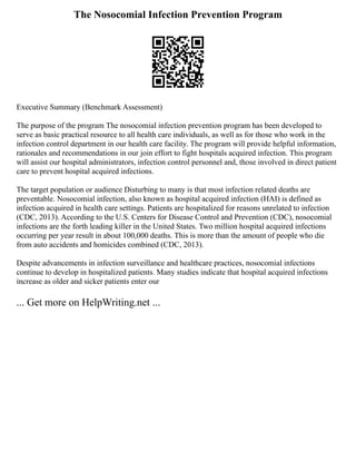 The Nosocomial Infection Prevention Program
Executive Summary (Benchmark Assessment)
The purpose of the program The nosocomial infection prevention program has been developed to
serve as basic practical resource to all health care individuals, as well as for those who work in the
infection control department in our health care facility. The program will provide helpful information,
rationales and recommendations in our join effort to fight hospitals acquired infection. This program
will assist our hospital administrators, infection control personnel and, those involved in direct patient
care to prevent hospital acquired infections.
The target population or audience Disturbing to many is that most infection related deaths are
preventable. Nosocomial infection, also known as hospital acquired infection (HAI) is defined as
infection acquired in health care settings. Patients are hospitalized for reasons unrelated to infection
(CDC, 2013). According to the U.S. Centers for Disease Control and Prevention (CDC), nosocomial
infections are the forth leading killer in the United States. Two million hospital acquired infections
occurring per year result in about 100,000 deaths. This is more than the amount of people who die
from auto accidents and homicides combined (CDC, 2013).
Despite advancements in infection surveillance and healthcare practices, nosocomial infections
continue to develop in hospitalized patients. Many studies indicate that hospital acquired infections
increase as older and sicker patients enter our
... Get more on HelpWriting.net ...
 