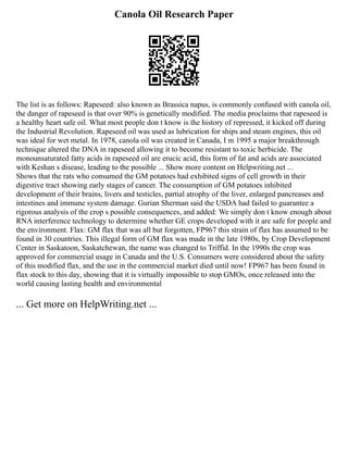 Canola Oil Research Paper
The list is as follows: Rapeseed: also known as Brassica napus, is commonly confused with canola oil,
the danger of rapeseed is that over 90% is genetically modified. The media proclaims that rapeseed is
a healthy heart safe oil. What most people don t know is the history of repressed, it kicked off during
the Industrial Revolution. Rapeseed oil was used as lubrication for ships and steam engines, this oil
was ideal for wet metal. In 1978, canola oil was created in Canada, I m 1995 a major breakthrough
technique altered the DNA in rapeseed allowing it to become resistant to toxic herbicide. The
monounsaturated fatty acids in rapeseed oil are erucic acid, this form of fat and acids are associated
with Keshan s disease, leading to the possible ... Show more content on Helpwriting.net ...
Shows that the rats who consumed the GM potatoes had exhibited signs of cell growth in their
digestive tract showing early stages of cancer. The consumption of GM potatoes inhibited
development of their brains, livers and testicles, partial atrophy of the liver, enlarged pancreases and
intestines and immune system damage. Gurian Sherman said the USDA had failed to guarantee a
rigorous analysis of the crop s possible consequences, and added: We simply don t know enough about
RNA interference technology to determine whether GE crops developed with it are safe for people and
the environment. Flax: GM flax that was all but forgotten, FP967 this strain of flax has assumed to be
found in 30 countries. This illegal form of GM flax was made in the late 1980s, by Crop Development
Center in Saskatoon, Saskatchewan, the name was changed to Triffid. In the 1990s the crop was
approved for commercial usage in Canada and the U.S. Consumers were considered about the safety
of this modified flax, and the use in the commercial market died until now! FP967 has been found in
flax stock to this day, showing that it is virtually impossible to stop GMOs, once released into the
world causing lasting health and environmental
... Get more on HelpWriting.net ...
 
