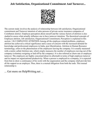 Job Satisfaction, Organizational Commitment And Turnover...
The current study involves the analysis of relationship between Job satisfaction, Organizational
commitment and Turnover intention of sales persons of private sector insurance companies of
Coimbatore district. Employee perception about oneself and the various factors of attrition is also
studied to assess what actually influence one to have turnover intention. The theoretical concepts of
Employee attrition, Job satisfaction, Organizational Commitment, Perception is explained in this
section. 3.B.2 EMPLOYEE ATTRITION Among all the employee related problems, employee
attrition has achieved a critical significance and a cause of concern with the increased demand for
knowledge and professional employees in India, post liberalization. Attrition in Human Resource
terminology, refers to the phenomenon of the employees leaving the company. It is usually measured
with a metric called Attrition rate, which simply measures the number of employees moving out of the
company (voluntary resigning or laid off by the company). It is also referred as churn rate or employee
turnover. The employers are highly concerned about its aftermath in terms of high employee turnover
and its impact on organizational productivity. When a person is employed in a company, it is expected
from him to show a continuance of his work with the organization and the company shall provide him
all the support as an employer. Thus, there is a mutual obligation from both the ends. This mutual
relationship is
... Get more on HelpWriting.net ...
 