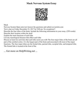 Mack Nervous System Essay
Mack
Nervous System Open note test Answer the questions and submit on turnitin.com
Test is due on Friday December 22, 2017 by 9:00 am. No exceptions!!
Describe the four lobes of the brain. Include the following information in your essay. (250 words)
Describe their location within the skull
Explain the main functions of each lobe
List any neurological diseases that affect each lobe
Discuss at least two activities that each lobe assist you with The four major lobes of the brain are all
part of the cerebral cortex. It is the largest part of the brain and associated with most of the major
functions. The four major lobes are the frontal lobe, parietal lobe, occipital lobe, and temporal lobe.
The frontal lobe is located at the front of the
... Get more on HelpWriting.net ...
 