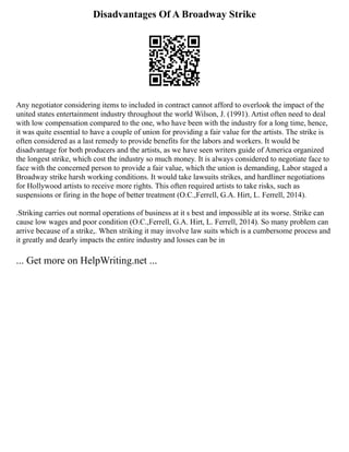 Disadvantages Of A Broadway Strike
Any negotiator considering items to included in contract cannot afford to overlook the impact of the
united states entertainment industry throughout the world Wilson, J. (1991). Artist often need to deal
with low compensation compared to the one, who have been with the industry for a long time, hence,
it was quite essential to have a couple of union for providing a fair value for the artists. The strike is
often considered as a last remedy to provide benefits for the labors and workers. It would be
disadvantage for both producers and the artists, as we have seen writers guide of America organized
the longest strike, which cost the industry so much money. It is always considered to negotiate face to
face with the concerned person to provide a fair value, which the union is demanding, Labor staged a
Broadway strike harsh working conditions. It would take lawsuits strikes, and hardliner negotiations
for Hollywood artists to receive more rights. This often required artists to take risks, such as
suspensions or firing in the hope of better treatment (O.C.,Ferrell, G.A. Hirt, L. Ferrell, 2014).
.Striking carries out normal operations of business at it s best and impossible at its worse. Strike can
cause low wages and poor condition (O.C.,Ferrell, G.A. Hirt, L. Ferrell, 2014). So many problem can
arrive because of a strike,. When striking it may involve law suits which is a cumbersome process and
it greatly and dearly impacts the entire industry and losses can be in
... Get more on HelpWriting.net ...
 